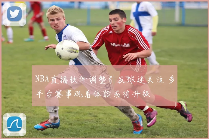 NBA直播软件调整引发球迷关注 多平台赛事观看体验或将升级